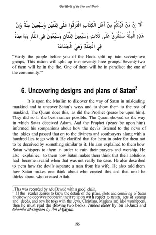 “Verily the people before you of the Book split up into seventy-two
groups. This nation will split up into seventy-three groups. Seventy-two
of them will be in the fire. One of them will be in paradise: the one of
the community.“’



     6. Uncovering designs and plans of
        It is upon the Muslim to discover the way of Satan in misleading
mankind and to uncover Satan’s ways and to show them to the rest of
mankind. The Quran does this, as did the Prophet (peace be upon him).
They did so in the best manner possible. The Quran showed us the way
in which Satan deceived Adam. And the Prophet (peace be upon him)
informed his companions about how the devils listened to the news of
the skies and passed that on to the diviners and soothsayers along with a
hundred lies to go with it. He clarified that for them in order for them not
to be deceived by something similar to it. He also explained to them how
Satan whispers to them in order to ruin their prayers and worship. He
also explained to them how Satan makes them think that their ablutions
had become invalid when that was not really the case. He also described
to them how the devils separate a man from his wife. He also told them
how Satan makes one think about who created this and that until he
thinks about who created Allah.

 This was recorded by      Dawud with a ood chain.
  If the reader desires to know the detai s of the fans, plots and conniving of Satan
and how he deceives people in their religion wit respect to beliefs, acts of worship
and deeds, and how he to s with the Jews, Christians, Magians and idol worshippers,
then he must read the             two books:                    by ibn al-Jauzi and
                     by ibn


                                       196
 