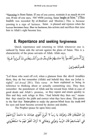 of the




           is from Satan. If one of you yawns, restrain it as much
can. If one of you says,     .      yawning, Satan        at him.” (This
hadith was recorded by al-Bukhari and Muslim.) This is because
yawning is a sign of laziness. Satan is pleased and rejoices when the
       becomes lazy. Due to laziness, his actions and sacrifices that raise
him in Allah’s sight become less.



       8. Repentance and seeking forgiveness
        Quick repentance and returning to Allah whenever one is
seduced by Satan aids the servant against the plans of Satan. This is a
characteristic of the pious servants of Allah. Allah says,




      those who ward off evil, when a glamour from the devil troubles
them, they do but remember (Allah) and behold they then see [what is
right]” (al-Araaf 201). This verse as been explained as being in
reference to thinking about or actually committing sins. They then
remember the punishment of Allah and the reward from Allah in case of
good deeds and Allah’s promise, so they repent and return quickly to
Him and they seek refuge in Him. “And behold they then see,” means
that thev stand bv the      and correct what they have done. This points
to the      that            to make the               from the
his eyes and heart become covered by desires and doubts.
         The Prophet (peace be upon him) said,




                                    201
 