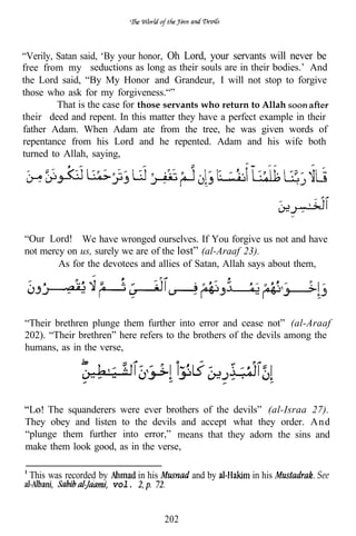 “Verily, Satan said, ‘By your honor, Oh Lord, your servants will never be
free from my seductions as long as their souls are in their bodies.’ And
the Lord said, “By My Honor and Grandeur, I will not stop to forgive
those who ask for my forgiveness.“”
         That is the case for those servants who return to Allah
their deed and repent. In this matter they have a perfect example in their
father Adam. When Adam ate from the tree, he was given words of
repentance from his Lord and he repented. Adam and his wife both
turned to Allah, saying,




“Our Lord! We have wronged ourselves. If You forgive us not and have
not mercy on us, surely we are of the lost” (al-Araaf 23).
        As for the devotees and allies of Satan, Allah says about them,




“Their brethren plunge them further into error and cease not” (al-Araaf
202). “Their brethren” here refers to the brothers of the devils among the
humans, as in the verse,




     The squanderers     were ever brothers of the devils” (al-Israa 27).
They obey and listen     to the devils and accept what they order. A nd
“plunge them further      into error,” means that they adorn the sins and
make them look good,     as in the verse,

 This was recorded by          in his         and by   in his          See
                        vol.


                                        202
 