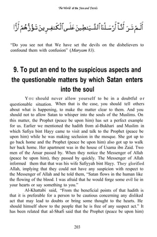 of the




“Do you see not that We have set the devils on the disbelievers to
confound them with confusion”        83).



  9. To put an end to the suspicious aspects and
 the questionable matters by which Satan enters
                            into the soul
          Y O U should never allow yourself to be in a doubtful o r
questionable situation. When that is the case, you should tell others
about what is happening, to make the matter clear to them. And you
should not to allow Satan to whisper into the souls of the Muslims. On
this matter, the Prophet (peace be upon him) has set a perfect example
for us. Earlier we mentioned the hadith from al-Bukhari and Muslim in
which Safiya bint Hayy came to visit and talk to the Prophet (peace be
upon him) while he was making seclusion in the mosque. She got up to
go back home and the Prophet (peace be upon him) also got up to walk
her back home. Her apartment was in the house of Usama ibn Zaid. Two
men of the Ansar passed by. When they notice the Messenger of Allah
(peace be upon him), they passed by quickly. The Messenger of Allah
informed them that that was his wife Safiyyah bint Hayy. They glorified
Allah, implying that they could not have any suspicion with respect to
the Messenger of Allah and he told them, “Satan flows in the human like
the flowing of the blood. I was afraid that he would forge some evil lie in
your hearts or say something to you.”
          Al-Khattabi said, “From the beneficial points of that hadith is
that it is preferable for a person to be cautious concerning any disliked
act that may lead to doubts or bring some thought to the hearts. He
should himself show to the people that he is free of any suspect act.” It
has been related that           said that the Prophet (peace be upon him)


                                    203
 