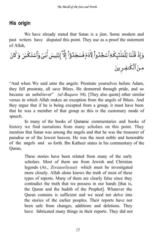 His origin
        We have already stated that Satan is a jinn. Some modern and
past writers have disputed this point. They use as a proof the statement
of Allah,




“And when We said unto the angels: Prostrate yourselves before Adam,
they fell prostrate, all save Iblees. He demurred through pride, and so
became an unbeliever” (al-Baqara 34). [They also quote] other similar
verses in which Allah makes an exception from the angels of Iblees. And
they argue that if he is being excepted from a group, it must have been
that he was a member of that group as this is the customary mode of
speech.
         In many of the books of            commentaries and books of
history we find narrations from many scholars on this point. They
mention that Satan was among the angels and that he was the treasurer of
paradise or of the lowest heaven. He was the most noble and honorable
of the angels and so forth. Ibn Katheer states in his commentary of the
Quran,
        These stories have been related from many of the early
        scholars. Most of them are from Jewish and Christian
        legends (Ar., Zsraaeeliyaat) which must be investigated
        more closely. Allah alone knows the truth of most of these
        types of reports. Many of them are clearly false since they
        contradict the truth that we possess in our hands [that is,
        the Quran and the hadith of the Prophet]. Whatever the
        Quran contains is sufficient and we need not delve into
        the stories of the earlier peoples. Their reports have not
        been safe from changes, additions and deletions. They
        have fabricated many things in their reports. They did not



                                    15
 