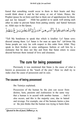 of tfie   and



feared that something would occur to them in their hearts and they
would think about it and be led astray or out of Islam. Hence, the
Prophet (peace be on him) said that to them out of apprehension for them
and not for himself.’     Allah has guided us to speak well among each
other in order to prevent Satan from putting enmity and hatred between
us. Allah says in the Quran,




“Tell My bondsmen to speak that which is kindlier. Lo! Satan        sows
discord among them. Lo! Satan is for man an open foe”                53).
Some people are very lax with respect to this order from Allah.     They
speak to their brother in some ambiguous fashion or call him        by a
nickname that he does not like and from that Satan enters to        cause
discord between them instead of love and closeness.



                 The cure for being possessed
       Previously it was mentioned that Satan is the cause of what is
known as possession or the “touch of the jinn.” Here we shall try to
make clear the cause of possession and its cure.


The causes of being possessed
        Ibn Taimiya explained,
        Possession of the human by the jinn can occur from
        desires, lusts, passions and zealousness in the same way
        that a human is in accord with another human. . . And it
        also occurs, and this is the majority case, due to hatred
        and revenge. For example, one of the humans harms a jinn
        or the jinn thinks that the human was trying to harm them

 Quoted in ibn              p. 46,


                                  204
 