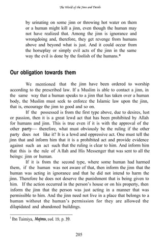 by urinating on some jinn or throwing hot water on them
        or a human might kill a jinn, even though the human may
        not have realized that. Among the jinn is ignorance and
        wrongdoing and, therefore, they get revenge from humans
        above and beyond what is just. And it could occur from
        the horseplay or simply evil acts of the jinn in the same
        way the evil is done by the foolish of the humans.*


Our obligation towards them
          We mentioned that the jinn have been ordered to worship
according to the prescribed law. If a Muslim is able to contact a jinn, in
the same way that a human speaks to a jinn that has taken over a human
body, the Muslim must seek to enforce the Islamic law upon the jinn,
that is, encourage the jinn to good and so on.
          If the possessed is from the first type above, due to desires, lust
or passion, then it is a great lewd act that has been prohibited by Allah
for humans and jinn. This is true even if it is with the approval of the
other             therefore, what must obviously be the ruling if the other
party does not like it? It is a lewd and oppressive act. One must tell the
jinn that and inform him that it is a prohibited act and provide evidence
against such an act such that the ruling is clear to him. And inform him
that this is the rule of A llah and His Messenger that was sent to all the
beings: jinn or human.
          If it is from the second type, where some human had harmed
them, if the human was not aware of that, then inform the jinn that the
human was acting in ignorance and that he did not intend to harm the
jinn. Therefore he does not deserve the punishment that is being given to
him. If the action occurred in the person’s house or on his property, then
 inform the jinn that the person was just acting in a manner that was
permissible to him. And the jinn need not live in a place that belongs to a
human without the human’s permission for they are allowed the
dilapidated and abandoned buildings.

 Ibn Taimiya,       vol. 19, p.


                                    205
 