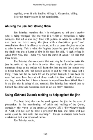 repelled, even if this implies killing it. Otherwise, killing
        it for no proper reason is not permissible.


Abusing the jinn and striking them
          Ibn Taimiya mentions that it is obligatory to aid one’s brother
who is being wronged. The one who is a victim of possession is being
wronged. But aid is also only done with justice, as Allah has ordered. If
one does not drive away the jinn with exhortation, proof and
consultation, then it is allowed to abuse, strike or curse the jinn in order
to drive it away. This is what the Prophet (peace be upon him) did with
the devil who put a flame of fire in his face, he said, “I seek refuge in
Allah from you, and I curse you with the curse of Allah.” He said that
three times.
          Ibn Taimiya also mentioned that one may be forced to strike the
jinn in order to try to drive it away. One may strike the possessed
numerous times as the strikes will harm the jinn and not the human who
 is being harmed, until the person comes to and he will not have felt a
thing. There will be no mark left on the person himself. It has been the
case that some have been struck three hundred to four hundred times on
the leg, such that had it been a human he would have been killed. But it
 is the jinn that is being hit and screams. Ibn Taimiya has related that he
himself has done and witnessed such an act on many occasions.


Using                          reciting as help against the jinn
         The best thing that can be used against the jinn in the case of
possession is the mentioning of Allah and reciting of the Quran,
especially the verse of the throne (al-Baqara        “For whoever reads
it, Allah will not stop to have a protector for him and Satan will not
come close to him until the morning.” This is in a hadith from Sahih
al-Bukhari that was presented earlier.
         Ibn Taimiya wrote,




                                    207
 