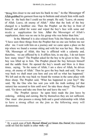 of the      Devils



        him closer to me and turn his back to me.” SO the Messenger
                his garment from top to bottom and struck him with such
force in the back that I could see his armpit. He said, “Leave, oh enemy
of Allah. Leave, oh enemy of Allah.” After that the look of the boy
changed to a healthier one. Then the Prophet sat the boy in front of
himself and called for water and wiped the boy’s face with some and
m a d e a supplication for him.                  the Messenger of Allah’s
supplication, there was no one in his group who was better than him.’
         In the          it is also related from Yala ibn Marra that he said,
“I have seen three things from the Prophet that no one saw before me nor
after me. I went with him on a journey and we came upon a place on the
trip where we found a woman sitting and with her was her boy. She said,
 ‘Oh, Messenger of Allah, this boy is afflicted with a calamity and,
therefore, we are afflicted by it. It afflicts him, in one day, I do not know
how many times The Prophet asked for the boy to be given to him. The
boy was lifted up to him. The Prophet placed the boy between himself
and the saddle front. He opened the boy’s mouth and blew in it three
times, saying, ‘In the name of Allah, I am a slave of Allah, be driven
 away, oh enemy of Allah.’ Then he gave the boy back and said, ‘On our
way back we shall meet you here and you tell us what has happened.’
 We left and on the way back we found the woman in the same place with
 three sheep. The Prophet said, ‘What has happened to your boy?’ She
 said, ‘By the One who has sent you with the truth nothing (of that
 nature) has occurred to him until now! So take these sheep.’ The Prophet
 said, ‘Go down and take one from her and leave the rest.“’
         The Prophet (peace be upon him) made the jinn leave by
 ordering, striking and cursing. But by themselves they are not sufficient.
 One must also possess a strong faith and a good relationship with Allah
 to have a strong effect on the jinn as the following story will
 demonstrate.




  B a quick scan of both                         and        Abu   this translator
cou d not find this hadith in either


                                           209
 