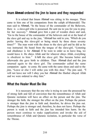 lmam            ordered the jinn to leave and they responded
         It is related that Imam           was sitting in his mosque. There
came to him one of his companions from the caliph al-Mutawakil. The
man said to              “In the house of the commander of the Believers,
there is a slave-girl who is possessed. He sent me to you for you to pray
for her recovery.”              gave him a pair of wooden shoes and said,
“Go to the house of the commander of the believers and sit at the head of
the slave girl and say to the jinn,          has said to you, ‘Which do you
prefer: leaving this slave-girl or being struck by these shoes seventy
times?“’ The man went with the shoes to the slave girl and he did as he
was instructed. He heard from the tongue of the slave-girl, “Listening
and obedience is for               If he were to order us to leave Iraq, we
would leave it. He obeys Allah and for whoever obeys Allah, everything
is obedient to him.” It             the slave girl. She became better and
afterwards she gave birth to children. Then                died and the jinn
returned again to the slave girl. The commander called the same
companion again to come. He came with the same shoes and said to the
jinn, “Leave or else I will strike you with this shoe.” The jinn said,
will not leave nor will I obey you but             ibn Hanbal obeyed Allah
and we were ordered to obey him.”


What the Healer Must Be like
         It is necessary that the one who is trying to cure the possessed be
of strong faith and full of conviction that the remembrance of Allah and
Quranic recitation will have an effect on the person and the jinn. The
stronger the faith, the stronger the effect on the jinn. Perhaps the person
is stronger than the jinn in faith and, therefore, he drives the jinn out.
Perhaps the jinn is stronger and, therefore, he does not leave. Perhaps the
person is weak in faith and the jinn has intended him harm. So the
person must continue to make supplications and invoke the aid of
remembrance of Allah and Quranic recitation, in particular the verse of
the Throne.




                                  210
 