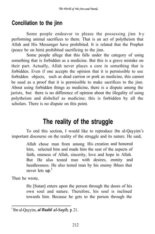 Conciliation to the jinn
          Some people endeavor to please the possessing jinn b y
 performing animal sacrifices to them. That is an act of polytheism that
Allah and His Messenger have prohibited. It is related that the Prophet
(peace be on him) prohibited sacrificing to the jinn.
          Some people allege that this falls under the category of using
something that is forbidden as a medicine. But this is a grave mistake on
their part. Actually, Allah never places a cure in something that is
forbidden. Even if one accepts the opinion that it is permissible to use
forbidden objects, such as dead carrion or pork as medicine, this cannot
be used as a proof that it is permissible to make sacrifices to the jinn.
About using forbidden things as medicine, there is a dispute among the
jurists, but there is no difference of opinion about the illegality of using
polytheism and disbelief as medicine; this is forbidden by all the
 scholars. There is no dispute on this point.



                  The reality of the struggle
        To end this section, I would like to reproduce ibn al-Qayyim’s
important discourse on the reality of the struggle and its nature. He said,
                                              .
        Allah chose man from among His creation and honored
        him, selected him and made him the seat of the aspects of
        faith, oneness of Allah, sincerity, love and hope in Allah.
        But He also tested man with desires, enmity and
        heedlessness. He also tested man by his enemy Iblees that
        never lets
Then he wrote,
        He [Satan] enters upon the person through the doors of his
        own soul and nature. Therefore, his soul is inclined
        towards him. Because he gets to the person through the

 Ibn al-Qayyim,         al-Sayib,   21.


                                    212
 
