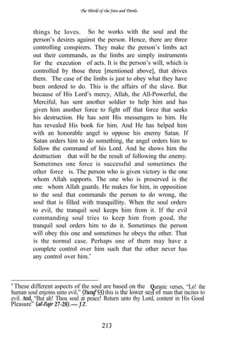 things he loves. So he works with the soul and the
         person’s desires against the person. Hence, there are three
         controlling conspirers. They make the person’s limbs act
         out their commands, as the limbs are simply instruments
         for the execution of acts. It is the person’s will, which is
         controlled by those three [mentioned above], that drives
         them. The case of the limbs is just to obey what they have
         been ordered to do. This is the affairs of the slave. But
         because of His Lord’s mercy, Allah, the All-Powerful, the
         Merciful, has sent another soldier to help him and has
         given him another force to fight off that force that seeks
         his destruction. He has sent His messengers to him. He
         has revealed His book for him. And He has helped him
         with an honorable angel to oppose his enemy Satan. If
         Satan orders him to do something, the angel orders him to
         follow the command of his Lord. And he shows him the
         destruction that will be the result of following the enemy.
         Sometimes one force is successful and sometimes the
         other force is. The person who is given victory is the one
         whom Allah supports. The one who is preserved is the
         one whom Allah guards. He makes for him, in opposition
         to the soul that commands the person to do wrong, the
         soul that is filled with tranquillity. When the soul orders
         to evil, the tranquil soul keeps him from it. If the evil
         commanding soul tries to keep him from good, the
         tranquil soul orders him to do it. Sometimes the person
         will obey this one and sometimes he obeys the other. That
         is the normal case. Perhaps one of them may have a
         complete control over him such that the other never has
         any control over him.’



 These different aspects of the soul are based on the uranic verses, “Lo! the
human soul enjoins unto evil,”        this is the lower se f of man that incites to
evil.    “But ah! Thou soul at peace! Return unto thy Lord, content in His Good
Pleasure”
 
