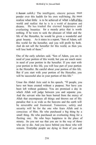 the



it        sahih.) The intelligent, sincere person must
ponder over this hadith for his own well-being. He must
realize what little is to be achieved of what is
world and realize that he is in a world of deception and
dreams. He has traded the eternal happiness and
everlasting bounties for a measly price that is worth
nothing. If he were to seek the pleasure of Allah and the
life of the Hereafter, he would be given a wonderful and
great bounty. As it states in a report, “Son of Adam, sell
this world for the hereafter, and you will profit by both.
And do not sell the hereafter for this world, as then you
will lose both of them.”

One of the early scholars said, “Son of Adam, you are in
need of your portion of this world, but you are much more
in need of your portion in the hereafter. If you start with
your portion in this life, you will lose part of your portion
in the Hereafter. Be careful about your portion of this life.
But if you start with your portion of the Hereafter, you
will be successful also in your portion of this life.”

Umar ibn Abdul Aziz said in his speech,       people, you
have not been created without a purpose. Nor have you
been left without guidance. You are promised a day in
which Allah will judge between you and separate you.
And the servant who has been barred from the mercy of
Allah that encompasses all things and thrown out of His
paradise that is as wide as the heavens and the earth will
be miserable and frustrated. Tomorrow, safety and
security will be for the one who fears Allah and is
conscious of Him. He who purchased a big thing by a
small thing. He who purchased an everlasting thing for a
fleeting one. He who buys happiness in the place of
misery. Do you not see that you are in the way of those
who are to die. And you leave behind you those who will
remain.             people are dying in front of you and


                          216
 