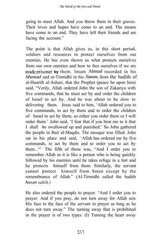 going to meet Allah. And you throw them in their graves.
Their loves and hopes have come to an end. The means
have come to an end. They have left their friends and are
facing the account.”

The point is that Allah gives us, in this short period,
soldiers and resources to protect ourselves from our
enemies. He has even shown us what protects ourselves
from our own enemies and how to free ourselves if we are
                by them. Imam                recorded in his
         and at-Tirmidhi in his           from the hadith of
al-Haarith al-Ashari, that the Prophet (peace be upon him)
said, “Verily, Allah ordered John the son of Zakariya with
five commands, that he must act by and order the children
of Israel to act by. And he was about to be slow in
delivering them. Jesus said to him, ‘Allah ordered you to
five commands, to act by them and to order the children
of Israel to act by them, so either you order them or I will
order them.’ John said, ‘I fear that if you beat me to it that
I shall be swallowed up and punished.’ So John gathered
the people in Bait al-Maqdis. The mosque was filled. John
sat in his place and said, ‘Allah has ordered me by five
commands, to act by them and to order you to act by
them...“’ The fifth of those was, “And I order you to
remember Allah as it is like a person who is being quickly
followed by his enemies until he takes refuge in a fort and
he protects himself from them. Similarly, the servant
cannot protect himself from Satan except by the
remembrance of Allah.” (Al-Tirmidhi called the hadith
       sahih.)

He also ordered the people to prayer. “And I order you to
prayer. And if you pray, do not turn away for Allah sets
His face to the face of the servant in prayer as long as he
does not turn away.” The turning away that is prohibited
in the prayer is of two types: (I) Turning the heart away
 