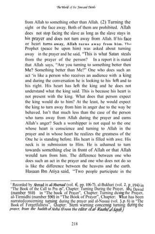 of the



        from Allah to something other than Allah. (2) Turning the
        sight or the face away. Both of them are prohibited. Allah
        does not stop facing the slave as long as the slave stays in
           prayer and does not turn away from Allah. If his
        or heart          away, Allah turns away from him.
        Prophet (peace be upon him) was asked about turning
        away in the prayer and he said, “This is what Satan steals
        from the prayer of the person? In a report it is stated
        that Allah says, “Are you turning to something better then
              Something better than Me?” One who does such an
        act ‘is like a person who receives an audience with a king
        and during the conversation he is looking to his      and to
        his right. His heart has        the king and he does not
        understand what the king said. This is because his heart is
        not present with the king. What does that person expect
        the king would do to him? At the least, he would expect
        the king to turn away from him in anger due to the way be
        behaved. Isn’t that much less than the case of the person
        who turns away from Allah during the prayer and earns
        Allah’s anger? Such a worshipper is not equal to the one
        whose heart is conscience and turning to Allah in the
        prayer and in whose heart he realizes the greatness of the
        One he is standing before. His heart is filled with awe. His
        neck is in submission to Him. He is ashamed to turn
        towards something else in front of Allah or that Allah
        would turn from him. The difference between one who
         does such an act in the prayer and one who does not do so
         is like the difference between the heavens and the earth.
         Hasaan Ibn Atiya said, “Two people participate in the

 Recorded by        in            (vol. 6, pp.       al-Bukhari (vol.     ,     in
“The Book of the Call to Pra er”, Chapter: Turning During the Prayer, u Dawud
(number          in “The boo of Prayer”, Chapter: Turning durin the Prayer,
al-Tirmidhi (number        in “The Book of Prayer”, Chapter:          at has been
narrated concerning          during the prayer and al-Nasaai (vol.      8) in “The
Book of Forgetfulness”, C apter: Stern warning concernin turning during the
                              (From the


                                     218
 