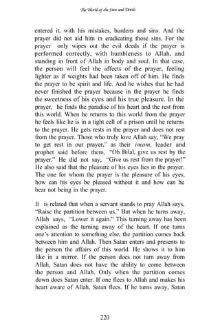 entered it, with his mistakes, burdens and sins. And the
prayer did not aid him in eradicating those sins. For the
prayer only wipes out the evil deeds if the prayer is
performed correctly, with humbleness to Allah, and
standing in front of Allah in body and soul. In that case,
the person will feel the affects of the prayer, feeling
lighter as if weights had been taken off of him. He finds
the prayer to be spirit and life. And he wishes that he had
never finished the prayer because in the prayer he finds
the sweetness of his eyes and his true pleasure. In the
prayer, he finds the paradise of his heart and the rest from
this world. When he returns to this world from the prayer
he feels like he is in a tight cell of a prison until he returns
to the prayer. He gets rests in the prayer and does not rest
from the prayer. Those who truly love Allah say, “We pray
to get rest in our prayer,” as their imam, leader and
prophet said before them, “Oh Bilal, give us rest by the
prayer.” He did not say, “Give us rest from the prayer!”
He also said that the pleasure of his eyes lies in the prayer.
The one for whom the prayer is the pleasure of his eyes,
how can his eyes be pleased without it and how can he
bear not being in the prayer.

It is related that when a servant stands to pray Allah says,
“Raise the partition between us.” But when he turns away,
Allah says, “Lower it again.” This turning away has been
explained as the turning away of the heart. If one turns
one’s attention to something else, the partition comes back
between him and Allah. Then Satan enters and presents to
the person the affairs of this world. He shows it to him
like in a mirror. If the person does not turn away from
Allah, Satan does not have the ability to come between
the person and Allah. Only when the partition comes
                                 .
down does Satan enter. If one flees to Allah and makes his
heart aware of Allah, Satan flees. If he turns away, Satan



                           220
 