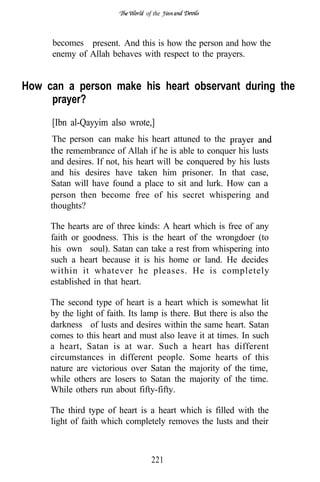 of the



     becomes present. And this is how the person and how the
     enemy of Allah behaves with respect to the prayers.


How can a person make his heart observant during the
     prayer?
     [Ibn al-Qayyim also wrote,]
     The person can make his heart attuned to the
     the remembrance of Allah if he is able to conquer his lusts
     and desires. If not, his heart will be conquered by his lusts
     and his desires have taken him prisoner. In that case,
     Satan will have found a place to sit and lurk. How can a
     person then become free of his secret whispering and
     thoughts?

     The hearts are of three kinds: A heart which is free of any
     faith or goodness. This is the heart of the wrongdoer (to
     his own soul). Satan can take a rest from whispering into
     such a heart because it is his home or land. He decides
     within it whatever he pleases. He is completely
     established in that heart.

     The second type of heart is a heart which is somewhat lit
     by the light of faith. Its lamp is there. But there is also the
     darkness of lusts and desires within the same heart. Satan
     comes to this heart and must also leave it at times. In such
     a heart, Satan is at war. Such a heart has different
     circumstances in different people. Some hearts of this
     nature are victorious over Satan the majority of the time,
     while others are losers to Satan the majority of the time.
     While others run about fifty-fifty.

     The third type of heart is a heart which is filled with the
     light of faith which completely removes the lusts and their



                                  221
 