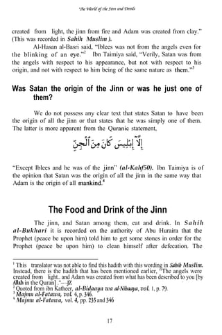 created from light, the jinn from fire and Adam was created from clay.”
(This was recorded in Sahih Muslim’).
         Al-Hasan al-Basri said, “Iblees was not from the angels even for
the blinking of an               Ibn Taimiya said, “Verily, Satan was from
the angels with respect to his appearance, but not with respect to his
origin, and not with respect to him being of the same nature as


Was Satan the origin of the Jinn or was he just one of
     them?
         We do not possess any clear text that states Satan to have been
the origin of all the jinn or that states that he was simply one of them.
The latter is more apparent from the            statement,




“Except Iblees and he was of the          (al-Kahf50). Ibn Taimiya is of
the opinion that Satan was the origin of all the jinn in the same way that
Adam is the origin of all



               The Food and Drink of the Jinn
        The jinn, and Satan among them, eat and drink. In S a h i h
al-Bukhari it is recorded on the authority of Abu Huraira that the
Prophet (peace be upon him) told him to get some stones in order for the
Prophet (peace be upon him) to clean himself after defecation. The


 This translator was not able to find this hadith with this wording in    Muslim.
Instead, there is the hadith that has been mentioned earlier, “The angels were
created from light.. and Adam was created from what has been described to you [by
                                                                        ,
     in the Quran]
 Quoted from ibn Katheer, al-Bidaaya wa                   vol. 1, p.
 Majmu al-Fatawa, vol. p.
  Majmu al-Fatawa, vol. 4, pp.       and


                                        17
 