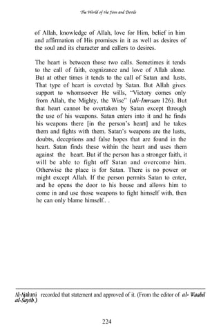 of Allah, knowledge of Allah, love for Him, belief in him
and affirmation of His promises in it as well as desires of
the soul and its character and callers to desires.

The heart is between those two calls. Sometimes it tends
to the call of faith, cognizance and love of Allah alone.
But at other times it tends to the call of Satan and lusts.
That type of heart is coveted by Satan. But Allah gives
support to whomsoever He wills, “Victory comes only
from Allah, the Mighty, the Wise”                 126). But
that heart cannot be overtaken by Satan except through
the use of his weapons. Satan enters into it and he finds
his weapons there [in the person’s heart] and he takes
them and fights with them. Satan’s weapons are the lusts,
 doubts, deceptions and false hopes that are found in the
 heart. Satan finds these within the heart and uses them
 against the heart. But if the person has a stronger faith, it
 will be able to fight off Satan and overcome him.
 Otherwise the place is for Satan. There is no power or
 might except Allah. If the person permits Satan to enter,
 and he opens the door to his house and allows him to
 come in and use those weapons to fight himself with, then
 he can only blame himself.. .




  recorded that statement and approved of it. (From the editor of al-



                             224
 
