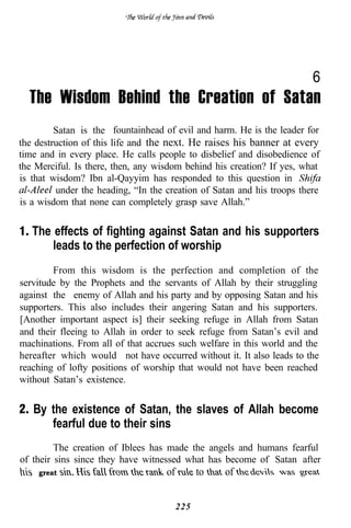 6
  The Wisdom Behind the Creation of Satan
         Satan is the fountainhead of evil and harm. He is the leader for
the destruction of this life and the next. He raises his banner at every
time and in every place. He calls people to disbelief and disobedience of
the Merciful. Is there, then, any wisdom behind his creation? If yes, what
is that wisdom? Ibn al-Qayyim has responded to this question in
         under the heading, “In the creation of Satan and his troops there
is a wisdom that none can completely grasp save Allah.”


   The effects of fighting against Satan and his supporters
       leads to the perfection of worship
        From this wisdom is the perfection and completion of the
servitude by the Prophets and the servants of Allah by their struggling
against the enemy of Allah and his party and by opposing Satan and his
supporters. This also includes their angering Satan and his supporters.
[Another important aspect is] their seeking refuge in Allah from Satan
and their fleeing to Allah in order to seek refuge from Satan’s evil and
machinations. From all of that accrues such welfare in this world and the
hereafter which would not have occurred without it. It also leads to the
reaching of lofty positions of worship that would not have been reached
without Satan’s existence.


   By the existence of Satan, the slaves of Allah become
      fearful due to their sins
         The creation of Iblees has made the angels and humans fearful
of their sins since they have witnessed what has become of Satan after
    great                           of         to   of


                                         225
 