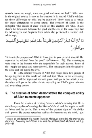 the



smooth, some are rough, some are good and some are bad.“’ What was
in the original source is also in the creation. It is part of Allah’s wisdom
for these differences to exist and be exhibited. There must be a reason
for these differences to come about. The creation of Satan is the
instigator who makes it clear which of His creation are what. Iblees
shows the difference between the good and the evil in the same way that
the Messengers and Prophets from Allah also performed a similar trial.
Allah says,




“It is not (the purpose) of Allah to leave you in your present state till He
separates the wicked from the good”                  179). The messengers
were sent to the humans who are responsible for their actions. Some of
the people are good and some are evil. The messengers join the good to
the good and the evil to the evil.
         It is the infinite wisdom of Allah that mixes these two groups of
beings together in this world of trial and test. Then, in the everlasting
world, they will be separated and one group will go to one abode while
the other will go to the other abode, according to Allah’s great wisdom
and overriding decree.


5. The creation of Satan demonstrates the complete ability
     of Allah to create opposites
        From the wisdom of creating Satan is Allah’s showing that He is
completely capable of creating the likes of Gabriel and the angels as well
as Iblees and the devils. This is one of the greatest signs of His ability
and power. He created opposites such as the heavens and the earth, light

 This is an abridgment of a hadith found in       al-Tirmidhi,   Dawud and
elsewhere. According to al-Albani, it is    See            al-Jaami, vol. p.



                                     227
 