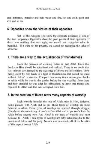 and darkness, paradise and hell, water and fire, hot and cold, good and
evil and so on.


6. Opposites show the virtues of their opposites
         Part of this wisdom is to show the complete goodness of one of
the two opposites. Opposites show the good points of their opposites. If
there was nothing that was ugly, we would not recognize what is
beautiful. If it were not for poverty, we would not recognize the value of
affluence.


7. Trials are a way to the actualization of thankfulness
        From the wisdom of creating Satan is that Allah loves that
thanks to Him should be actualized and realized. There is no doubt that
His patrons are harmed by the existence of Iblees and his soldiers. Their
being tested by him leads to a type of thankfulness that would not exist
without Iblees’ existence. Compare how many times Adam gave thanks
to Allah while he was in the garden before he was expelled from there
and how thankful he was after his tribulation; he gave true thanks and
repented to Allah and that was accepted from him.


8. In the creation of lblees rests many aspects of worship
         Such worship includes the love of Allah, trust in Him, patience,
being pleased with Allah and so on. These types of worship are most
beloved to Allah. These types of worship are realized through struggle
        and the submitting of one’s self to Allah and to put one’s love for
Allah before anyone else. And jihad is the apex of worship and most
beloved to Allah. These types of worship are fully actualized due to the
creation of Iblees and his party. No one can enumerate all of the benefits
of this aspect except Allah.




                                  228
 