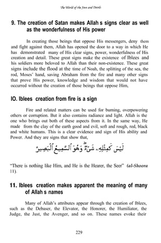 9. The creation of Satan makes Allah’s signs clear as well
      as the wonderfulness of His power
         In creating those beings that oppose His messengers, deny them
and fight against them, Allah has opened the door to a way in which He
has demonstrated many of His clear signs, power, wonderfulness of His
creation and detail. These great signs make the existence of Iblees and
his soldiers more beloved to Allah than their non-existence. These great
signs include the flood at the time of Noah, the splitting of the sea, the
rod, Moses’ hand, saving Abraham from the fire and many other signs
that prove His power, knowledge and wisdom that would not have
occurred without the creation of those beings that oppose Him,

IO. Iblees’ creation from fire is a sign
        Fire and related matters can be used for burning, overpowering
others or corruption. But it also contains radiance and light. Allah is the
one who brings out both of these aspects from it. In the same way, He
made from the clay of the earth good and evil, soft and rough, red, black
and white humans. This is a clear evidence and sign of His ability and
Power. And they are signs that show that,




“There is nothing like Him, and He is the Hearer, the Seer” (al-Shoora
   .


       Iblees’ creation makes apparent the meaning of many
          of Allah’s names
        Many of Allah’s attributes appear through the creation of Iblees,
such as the Debaser, the Elevator, the Honorer, the Humiliator, the
Judge, the Just, the Avenger, and so on. These names evoke their


                                   229
 