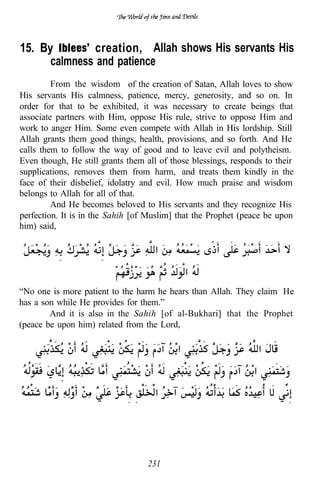 15. By         creation, Allah shows His servants His
      calmness and patience
         From the wisdom of the creation of Satan, Allah loves to show
His servants His calmness, patience, mercy, generosity, and so on. In
order for that to be exhibited, it was necessary to create beings that
associate partners with Him, oppose His rule, strive to oppose Him and
work to anger Him. Some even compete with Allah in His lordship. Still
Allah grants them good things, health, provisions, and so forth. And He
calls them to follow the way of good and to leave evil and polytheism.
Even though, He still grants them all of those blessings, responds to their
supplications, removes them from harm, and treats them kindly in the
face of their disbelief, idolatry and evil. How much praise and wisdom
belongs to Allah for all of that.
         And He becomes beloved to His servants and they recognize His
perfection. It is in the Sahih [of Muslim] that the Prophet (peace be upon
him) said,




“No one is more patient to the harm he hears than Allah. They claim He
has a son while He provides for them.”
        And it is also in the Sahih [of al-Bukhari] that the Prophet
(peace be upon him) related from the Lord,




                                   231
 