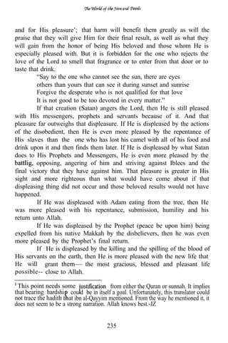 and for His pleasure’; that harm will benefit them greatly as will the
praise that they will give Him for their final result, as well as what they
will gain from the honor of being His beloved and those whom He is
especially pleased with. But it is forbidden for the one who rejects the
love of the Lord to smell that fragrance or to enter from that door or to
taste that drink.
         “Say to the one who cannot see the sun, there are eyes
         others than yours that can see it during sunset and sunrise
         Forgive the desperate who is not qualified for that love
         It is not good to be too devoted in every matter.”
         If that creation (Satan) angers the Lord, then He is still pleased
with His messengers, prophets and servants because of it. And that
pleasure far outweighs that displeasure. If He is displeased by the actions
of the disobedient, then He is even more pleased by the repentance of
His slaves than the one who has lost his camel with all of his food and
drink upon it and then finds them later. If He is displeased by what Satan
does to His Prophets and Messengers, He is even more pleased by the
         opposing, angering of him and striving against Iblees and the
final victory that they have against him. That pleasure is greater in His
sight and more righteous than what would have come about if that
displeasing thing did not occur and those beloved results would not have
happened.
         If He was displeased with Adam eating from the tree, then He
was more pleased with his repentance, submission, humility and his
return unto Allah.
         If He was displeased by the Prophet (peace be upon him) being
expelled from his native Makkah by the disbelievers, then he was even
more pleased by the Prophet’s final return.
         If He is displeased by the killing and the spilling of the blood of
His servants on the earth, then He is more pleased with the new life that
He will grant                the most gracious, blessed and pleasant life
possible-- close to Allah.

 This point needs some                   from either the Quran or sunnah. It implies
that bearing hardshi cou d be in itself a goal. Unfortunately, this translator could
not trace the hadith t at ibn al-Qayyim mentioned. From the way he mentioned it, it
does not seem to be a strong narration. Allah knows best.-JZ


                                       235
 