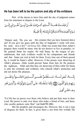 of




He has been left to be the patron and ally of the evildoers
        Part of the decree to leave him until the day of judgment comes
from his statement in dispute to the Lord,




“(Satan) said, ‘Do you see this creature that you have honored above
me? If you give me grace until the Day of Judgment I verily will seize
his seed, save a few”’ (al-Israa 62). Allah was aware that from Adam’s
progeny there would be many who do not deserve to live in paradise, so
He granted Satan his respite. He told Satan, by the tongue of pre-
ordainment, that such evildoers would be his companions and friends
and that Satan can wait in lurk for them. Every time one of them passed
by, it would be Satan’s affair. However, if the person were deserving of
Allah’s pleasure, Allah would prevent Satan from him for He protects
the righteous. Allah said that they are deserving of Him while for Satan
is only the criminals and evildoers, who refused Allah’s protection and
did not desire His pleasure.




     He has no power over those who believe and put their trust in their
Lord. His power is only over those who make a friend of him, and those
who ascribe partners unto Him”
        But the prophets and messengers die. However, this is not a type
of disgrace for them. In fact, it gives them a rest from this worldly life



                                      239
 
