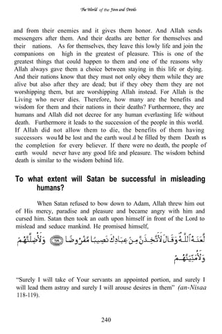 of the




and from their enemies and it gives them honor. And Allah sends
messengers after them. And their deaths are better for themselves and
their nations. As for themselves, they leave this lowly life and join the
companions on high in the greatest of pleasure. This is one of the
greatest things that could happen to them and one of the reasons why
Allah always gave them a choice between staying in this life or dying.
And their nations know that they must not only obey them while they are
alive but also after they are dead; but if they obey them they are not
worshipping them, but are worshipping Allah instead. For Allah is the
Living who never dies. Therefore, how many are the benefits and
wisdom for them and their nations in their deaths? Furthermore, they are
 humans and Allah did not decree for any human everlasting life without
 death. Furthermore it leads to the succession of the people in this world.
 If Allah did not allow them to die, the benefits of them having
 successors wou be lost and the earth woul .d be filled by them Death
 the completion for every believer. If there were no death, the people of
 earth would never have any good life and pleasure. The wisdom behind
 death is similar to the wisdom behind life.


To what extent will Satan be successful in misleading
     humans?
        When Satan refused to bow down to Adam, Allah threw him out
of His mercy, paradise and pleasure and became angry with him and
cursed him. Satan then took an oath upon himself in front of the Lord to
mislead and seduce mankind. He promised himself,




“Surely I will take of Your servants an appointed portion, and surely I
will lead them astray and surely I will arouse desires in them” (an-Nisaa
118-119).


                                  240
 