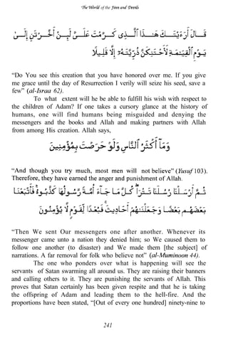 of the




“Do You see this creation that you have honored over me. If you give
me grace until the day of Resurrection I verily will seize his seed, save a
few”            62).
        To what extent will he be able to fulfill his wish with respect to
the children of Adam? If one takes a cursory glance at the history of
humans, one will find humans being misguided and denying the
messengers and the books and Allah and making partners with Allah
from among His creation. Allah says,




“Then We sent Our messengers one after another. Whenever its
messenger came unto a nation they denied him; so We caused them to
follow one another (to disaster) and We made them [the subject] of
narrations. A far removal for folk who believe not”               44).
         The one who ponders over what is happening will see the
servants of Satan swarming all around us. They are raising their banners
and calling others to it. They are punishing the servants of Allah. This
proves that Satan certainly has been given respite and that he is taking
the offspring of Adam and leading them to the hell-fire. And the
proportions have been stated, “[Out of every one hundred] ninety-nine to


                                   241
 