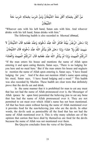 “Whoever eats with his          hand, Satan eats with him. And whoever
drinks with his left hand, Satan drinks with him.”
        The following hadith is also recorded in




                             ..
“If the man enters his house and mentions the name of Allah upon
entering it and upon eating therein, Satan says, ‘There is no lodging for
you here and no meal here.’ But if the man enters his house and neglects
to mention the name of Allah upon entering it, Satan says, ‘I have found
lodging for you.’ And if he does not mention Allah’s name upon eating
his meal, Satan says, ‘I have found lodging and a meal.“’ This hadith
was also recorded by Muslim. These hadith are clear texts that definitely
prove that the devils eat and drink.
         In the same manner that it is prohibited for man to eat any meat
that has not had the name of Allah pronounced over it, the Messenger of
Allah (peace be upon him) permitted the believing jinn to eat any bone
that has had the name of Allah pronounced over it. They are not
permitted to eat meat over which Allah’s name has not been mentioned.
All that has been eaten without having the name of Allah mentioned over
it provides food for the non-believing jinn who are the devils. In other
words, the devils seek as permissible all the food that has not had the
name       Allah mentioned over it. This is why many scholars are of the
opinion that carrion that have died by themselves are food for the devils
          the name of Allah was not mentioned over them.
         Ibn Qayyim concludes from the verse of the Quran,




                                    19
 