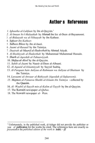 Author’s References
1. Ighaatha al-Luhfaan by ibn al-Qayyim.’
2. Al-Imaan bi-l-Malaaikah by           ibn Izz al-Deen al-Bayaanooni.
3 . al-Bidaayah wa al-Nihaayah by ibn Katheer.
4.          ibn Katheer.
5.                 by ibn al-Jauzi.
6 . Jaami al-Rasaail by ibn Taimiya.
7 . Daairah                          by          Atiyah.
8 . Al-Roohiyyah al-Hadeethah by Muhammad Muhammad Hussain.
9.         al-Aqeedah al-Tahaawiyyah.
 10.                 by ibn al-Qayyim.
 11. Sahih al-Jaami by Naasir al-Deen al-Albaani.
     Al-Aqaaid al-Islaamiyyah by Sayyid Saabiq.
     Al-Furqaan bain Auliyaa al-Rahmaan wa Auliyaa al-Shaitaan by
          ibn Taimiya.
     Lawaami al-Anwaar al-Bahiyyah (Aqeedah al-Safaareeni).
 15.           al-Fataawa Shaikh al-Islaam ibn Taimiya collected by
          ibn
     Al- Waabil al-Sayyib min al-Kalim al-Tayyib by ibn al-Qayyim.
 17. The           newspaper al-Qubus.
 18. The           newspaper al- Watn.




  Unfortunately, in the published work, al-Ashqar did not provide the publisher or
year of               for the works he cited. The references here are exactly as
presente in the published edition of the work in


                                     244
 