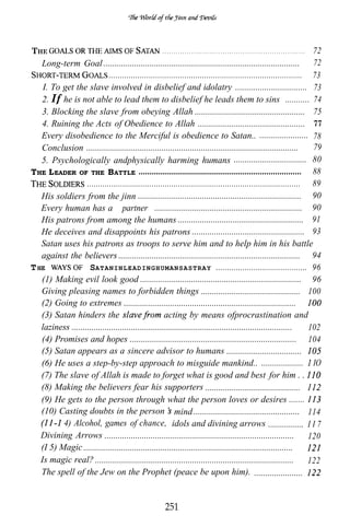 THE                                                  . . . . . . . . . . . . . . . . . . . . . . . . . . . . . . . . . . . . . . . . . . . . . . . . . . . . . . . . . . . . . . . . 72
    Long-term Goal .........................................................................................                                                                    72
                         .......................................................................................                                                                73
    I. To get the slave involved in disbelief and idolatry ................................                                                                                     73
    2. If he is not able to lead them to disbelief he leads them to sins ...........                                                                                            74
    3. Blocking the slave from obeying Allah ..................................................                                                                                 75
    4. Ruining the Acts of Obedience to Allah ................................................                                                                                  77
    Every disobedience to the Merciful is obedience to Satan.. ......................                                78
    Conclusion ................................................................................................      79
    5. Psychologically andphysically harming humans .................................                                80
T HE L EADER OF THE B ATTLE .......................................................................... 88
                   ................................................................................................ 89
   His soldiers from the jinn .......................................................................... 90
   Every human has a “partner” ................................................................... 90
   His patrons from among the humans ......................................................... 91
   He deceives and disappoints his patrons ................................................... 93
   Satan uses his patrons as troops to serve him and to help him in his battle
   against the believers .................................................................................. 94
T HE                SATANINLEADINGHUMANSASTRAY ......................................... 96
   (1) Making evil look good ......................................................................... 96
   Giving pleasing names to forbidden things ............................................. 100
   (2) Going to extremes ..............................................................................
   (3) Satan hinders the                              acting by means ofprocrastination and
   laziness ....................................................................................................    102
   (4) Promises and hopes ........................................................................... 104
   (5) Satan appears as a sincere advisor to humans ..................................
   (6) He uses a step-by-step approach to misguide mankind.. ................... IO
   (7) The slave of Allah is made to forget what is good and best for him . .
   (8) Making the believers fear his supporters ...........................................
   (9) He gets to the person through what the person loves or desires .......
   (10) Casting doubts in the person mind ................................................ 114
          4) Alcohol, games of chance, idols and divining arrows ................ I I 7
   Divining Arrows ...................................................................................... 120
   (I 5) Magic ...............................................................................................
   Is magic real? ..........................................................................................        122
   The spell of the Jew on the Prophet (peace be upon him). ......................


                                                       251
 
