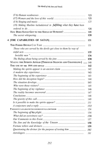 6) Human weaknesses . . . . . . . . . . . . . . . . . . . . . . . . . . . . . . . . . . . . . . . . . . . . . . . . . . . . . . . . . . . . . . . . . . . . . . . . . .                            123
            Women and the love of this world .                                                                                                                                                               125
       (I 8) Singing and music . . . . . . . . . . . . . . . . . . . . . . . . . . . . . . . . . . . . . . . . . . . . . . . . . . . . . . . . . . . . . . . . . . . . . . . . . . . .                       125
       (19) Making Muslims lackadaisical in                                                                                         what they                                             been
       ordered to do . . . . . . . . . . . . . . . . . . . . . . . . . . . . . . . . . . . . . . . . . . . . . . . . . . . . . . . . . . . . . . . . . . . . . . . . . . . . . . . . . . . . . . . . . . .   126
     How DOES SATAN GET TO THE SOULS OF                                                                                             . ....................................                                   128
       The secret whispering . . . . . . . . . . . . . . . . . . . . . . . . . . . . . . . . . . . . . . . . . . . . . . . . . . . . . . . . . . . . . . . . . . . . . . . . . . . . . .                     128
4 [THE CAPABILITIES OF SATAN] . . . . . . . . . . . . . . . . . . . . . . . . . . . . . . . . . . . . . . . . . . . . . . . . . . . . . . . . . .                                                            131
     T HE F ORMS D EVILS CAN T AKE ....................................................................              131
         Those who are served by the devils get close to them by way of
        sinful acts ................................................................................................ 135
         “Invisible men ....................................................................................... 136
         The Ruling about being served by the jinn .............................................. I38
     MAKING THE SPIRITS APPEAR [THROUGH SEANCES AND CHANNELING ] ...... 140
     T HE USE OF THE                AND DEVILS .................................................................     142
        Making the spirits appear is an ancient claim ........................................ 142
        A modern day experience ........................................................................ 143
         The beginning of the experience ............................................................. 143
        How did the deception begin? ................................................................. 144
         The situation develops ............................................................................. I45
         Who were those visitors? ......................................................................... 145
        The beginning of my vigilance ................................................................ 146
        The reality becomes uncovered ............................................................... 147
        Conclusions .............................................................................................    148
        The gravity of this call............................................................................. 149
        Is it possible to make the spirits appear? ................................................ 151
        A conjecture and a reply .........................................................................
     T H E D E V I L S L E A V E T H O S E W H O F O L L O W T H E M ............................................. 154
        The beginning                  plight...................................................................... 154
         What did an eyewitness say? ...................................................................
        Our Comments to this Event .................................................................... 157
        The Jinn and the Knowledge of the Unseen ............................................ 158
        Fortune tellers and diviners .................................................................... 159
        Questioning the diviner for the purpose of testing him ...........................
        Astrologers ..............................................................................................   161


                                                                                                      252
 