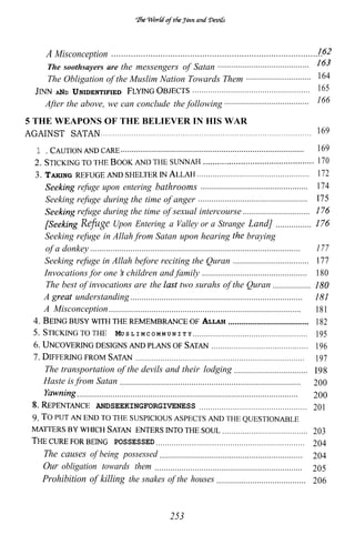 A Misconception ......................................................................................
              The soothsayers are the messengers of Satan .........................................
             The Obligation of the Muslim Nation Towards Them ............................. 164
                AND U NIDENTIFIED                  .................................................... 165
             After the above, we can conclude the following ...................................... 166
5 THE WEAPONS OF THE BELIEVER IN HIS WAR
AGAINST SATAN . . . . . . . . . . . . . . . . . . . . . . . . . . . . . . . . . . . . . . . . . . . . . . . . . . . . . . . . . . . . . . . . . . . . . . . . . . . . . . . . . . . . . . . . . . 169
       1                                                                                                                   169
                                                             ..................................................................................
                                                                                                                           170
     3. T AKING                                                        .................................................. 172
                 refuge upon entering bathrooms ................................................ 174
        Seeking refuge during the time of anger ................................................. I75
                 refuge during the time of sexual intercourse ..............................
                   Refuge Upon Entering a Valley or a Strange Land] ................
        Seeking refuge in Allah from Satan upon hearing                                      braying
        of a donkey ..............................................................................................         177
        Seeking refuge in Allah before reciting the Quran .................................. 177
        Invocations for one children and family ............................................... 180
        The best of invocations are the                        two surahs of the Quran .................
        A        understanding .............................................................................
        A Misconception ...................................................................................... 181
    4.                                                                   ALLAH .................................... 182
                                  MU S L I M C O M M U N I T Y ................................................... 195
    6.                                                                       ........................................... 196
    7.                                     ........................................................................... 197
        The transportation of the devils and their lodging ................................. I98
        Haste is from Satan ................................................................................. 200
                 ...................................................................................................      200
                          ANDSEEKINGFORGIVENESS ................................................ 201
    9.
                                                                                  ...................................... 203
                                  POSSESSED .................................................................. 204
       The causes of being possessed ................................................................ 204
       Our obligation towards them .................................................................. 205
       Prohibition of killing the snakes of the houses ........................................ 206


                                                                                             253
 