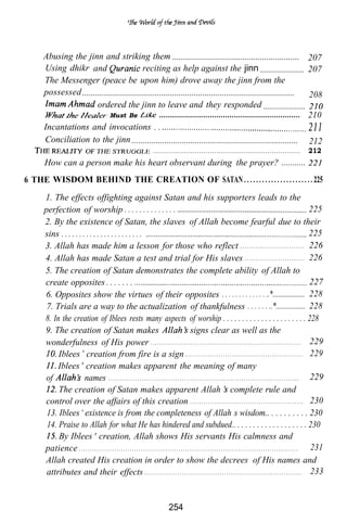 Abusing the jinn and striking them .......................................................... 207
     Using dhikr and                       reciting as help against the jinn .................... 207
     The Messenger (peace be upon him) drove away the jinn from the
     possessed .................................................................................................   208
                      ordered the jinn to leave and they responded ...................
                            Must Be               ................................................................ 210
     Incantations and invocations . .
     Conciliation to the jinn ............................................................................ 212
                                                                                       ...................................................................                                                  212
      How can a person make his heart observant during the prayer? ...........
6 THE WISDOM BEHIND THE CREATION OF SATAN . . . . . . . . . . . . . . . . . . . . . . . 225
      1. The effects offighting against Satan and his supporters leads to the
      perfection of worship . . . . . . . . . . . . . .                                                                                                                                                              225
      2. By the existence of Satan, the slaves of Allah become fearful due to their
      sins . . . . . . . . . . . . . . . . . . . . . . .                                                                                                                                                             225
      3. Allah has made him a lesson for those who reflect . . . . . . . . . . . . . . . . . . . . . . . . . . . . . 226
      4. Allah has made Satan a test and trial for His slaves . . . . . . . . . . . . . . . . . . . . . . . . . . . 226
      5. The creation of Satan demonstrates the complete ability of Allah to
      create opposites . . . . . . .                                                                                                                                                                                 227
      6. Opposites show the virtues of their opposites . . . . . . . . . . . . . ..*..................... 228
       7. Trials are a way to the actualization of thankfulness . . . . . . ..*................. 228
      8. In the creation of Iblees rests many aspects of worship . . . . . . . . . . . . . . . . . . . . . . 228
      9. The creation of Satan makes                                                                               signs clear as well as the
      wonderfulness of His power . . . . . . . . . . . . . . . . . . . . . . . . . . . . . . . . . . . . . . . . . . . . . . . . . . . . . . . . . . . . . . . . . . . . 229
           Iblees creation from fire is a sign . . . . . . . . . . . . . . . . . . . . . . . . . . . . . . . . . . . . . . . . . . . . . . . . . . . . . 229
           Iblees creation makes apparent the meaning of many
      of                names . . . . . . . . . . . . . . . . . . . . . . . . . . . . . . . . . . . . . . . . . . . . . . . . . . . . . . . . . . . . . . . . . . . . . . . . . . . . . . . . . . . . . . 229
           The creation of Satan makes apparent Allah complete rule and
      control over the affairs of this creation . . . . . . . . . . . . . . . . . . . . . . . . . . . . . . . . . . . . . . . . . . . . . . . . . . . 230
       13. Iblees existence is from the completeness of Allah’s wisdom.. . . . . . . . . . 230
       14. Praise to Allah for what He has hindered and subdued.. . . . . . . . . . . . . . . . . . . 230
           By Iblees creation, Allah shows His servants His calmness and
      patience . . . . . . . . . . . . . . . . . . . . . . . . . . . . . . . . . . . . . . . . . . . . . . . . . . . . . . . . . . . . . . . . . . . . . . . . . . . . . . . . . . . . . . . . . . . . . . . . . . . 231
      Allah created His creation in order to show the decrees of His names and
       attributes and their effects . . . . . . . . . . . . . . . . . . . . . . . . . . . . . . . . . . . . . . . . . . . . . . . . . . . . . . . . . . . . . . . . . . . . . . . 233


                                                                                                   254
 