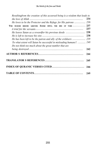 Resultingfrom the creation of this accursed being is a wisdom that leads to
         the love of Allah ...................................................................................... 234
         He loves to be the Protector and the Refuge for His patrons .................. 236
      T HE WISDOM BEHIND LEAVING S ATAN UNTIL THE END OF TIME ..................... 237
         A trial for the servants ............................................................................. 237
         He leaves Satan as a rewardfor his previous deeds ............................... 238
         He is left to increase his sins ................................................................... 238
         He has been left to be the patron and ally of the evildoers ..................... 239
          To what extent will Satan be successful in misleading humans?. ............ 240
         Do not think too much about the great number that are
         being destroyed ....................................................................................... 242
AUTHOR’S REFERENCES. . . . . . . . . . . . . . . . . . . . . . . . . . . . . . . . . . . . . . . . . . . . . . . . . . . . . . . . . . . . . . . . . . . . . . . . .              244

TRANSLATOR’S REFERENCES . . . . . . . . . . . . . . . . . . . . . . . . . . . . . . . . . . . . . . . . . . . . . . . . . . . . . . . . . . . . . . .                             245

INDEX OF QURANIC VERSES CITED . . . . . . . . . . . . . . . . . . . . . . . . . . . . . . . . . . . . . . . . . . . . . . . . . . . . 246

TABLE OF CONTENTS . . . . . . . . . . . . . . . . . . . . . . . . . . . . . . . . . . . . . . . . . . . . . . . . . . . . . . . . . . . . . . . . . . . . . . . . . . . . . . .   249




                                                                                          255
 