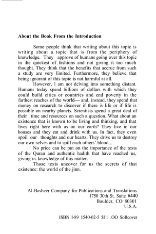 About the Book From the Introduction

        Some people think that writing about this topic is
writing about a topic that is from the periphery of
knowledge. They approve of humans going over this topic
in the quickest of fashions and not giving it too much
thought. They think that the benefits that accrue from such
a study are very limited. Furthermore, they believe that
being ignorant of this topic is not harmful at all.
        However, I am not delving into something distant.
Humans today spend billions of dollars with which they
could build cities or countries and end poverty in the
farthest reaches of the           and, instead, they spend that
money on research to discover if there is life or if life is
possible on nearby planets. Scientists spend a great deal of
their time and resources on such a question. What about an
existence that is known to be living and thinking, and that
lives right here with us on our earth? They live in our
houses and they eat and drink with us. In fact, they even
spoil our thoughts and our hearts. They drive us to destroy
our own selves and to spill each others’ blood...
        No price can be put on the importance of the texts
of the Quran and authentic hadith that have reached us,
giving us knowledge of this matter.
        Those texts uncover for us the secrets of that
existence: the world of the jinn.



     Al-Basheer Company for Publications and Translations
                                 1750 30th St. Suite
                                     Boulder, CO 80301
                                                   U.S.A.

                     ISBN l-89 1540-02-5 $11 .OO Softcover
 