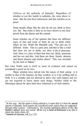 Udhma on the authority of Qataada.’ Regardless of
        whether or not this hadith is authentic, the verse above is
        clear that the jinn have intercourse and that satisfies us as
        proof.

        Some people allege that the jinn do not eat, drink or have
        sex, but that claim is false as we have shown in our clear
        proofs from the Quran and the sunnah.

        Some scholars are of the opinion that there are different
        types of jinn and some of them do eat or drink while
        others do not. Wahb ibn Munabih said, “The jinn are of
        different kinds. One is a pure jinn, and that is like a wind
        that does not eat or drink, nor does it die or procreate.
        And there IS a class of them that does eat, drink, procreate
        and has sex and dies. And those are those female demons
        and desert demons and similar others.” This was recorded
        by ibn Jarir at
But what Wahb said is itself in need of evidence and cannot be
considered a proof on its own.
         Many scholars have delved into the nature of their eating: is it
similar to that of the humans, do they swallow or is it by sniffing and so
forth. It is a mistake and not allowed to delve into such matters and we
are not required to know about such things. Neither Allah or His
Messenger (peace be upon him) have informed us of such matters.




  In the way that the report is being referred to, it seems that it is from the
reports of Qataada. Such reports are considered weak, unless they are supported
through other sources. Unfortunate1 , the recently published edition of ibn
         tafseer does not extend a I the way to           al-Rabmaan to be able to
check the entire chain.-JZ
          al-Anwaar, vol. 2, p. 222.


                                        21
 