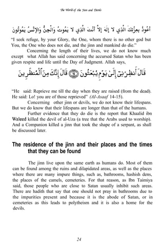 “I seek refuge, by your Glory, the One, whom there is no other god but
You, the One who does not die, and the jinn and mankind do die.”
        Concerning the length of their lives, we do not know much
except what Allah has said concerning the accursed Satan who has been
given respite and life until the Day of Judgment. Allah says,

     ..


“He said: Reprieve me till the day when they are raised (from the dead).
He said: Lo! you are of those reprieved” (AI-Asaaf 14-15).
        Concerning other jinn or devils, we do not know their lifespans.
But we do know that their lifespans are longer than that of the humans.
        Further evidence that they do die is the report that Khaalid ibn
        killed the devil of al-Uza (a tree that the Arabs used to worship).
And a Companion killed a jinn that took the shape of a serpant, as shall
be discussed later.


The residence of the jinn and their places and the times
      that they can be found
        The jinn live upon the same earth as humans do. Most of them
can be found among the ruins and dilapidated areas, as well as the places
where there are many impure things, such as, bathrooms, hashish dens,
the places of the camels, cemeteries. For that reason, as Ibn Taimiya
said, those people who are close to Satan usually inhibit such areas.
There are hadith that say that one should not pray in bathrooms due to
the impurities present and because it is the abode of Satan, or in
cemeteries as this leads to polytheism and it is also a home for the
devils.




                                  24
 