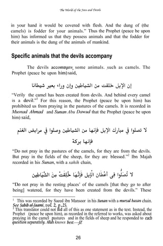 in your hand it would be covered with flesh. And the dung of (the
camels) is fodder for your animals.” Thus the Prophet (peace be upon
him) has informed us that they possess animals and that the fodder for
their animals is the dung of the animals of mankind.


Specific animals that the devils accompany
        The devils                     some animals. such as camels. The
Prophet (peace be upon



“Verily the camel has been created from devils. And behind every camel
.
   a   1
                For this reason, the Prophet (peace be upon him) has
prohibited us from praying in the pastures of the camels. It is recorded in
                   and        Abu         that the Prophet (peace be upon
him) said,




     not pray in the pastures of the camels, for they are from the devils.
But pray in the fields of the sheep, for they are              Ibn Majah
recorded in his        with a sahih chain,



     not pray in the resting places’ of the camels [that they go to after
being] watered, for they have been created from the devils.” These

  This was recorded by Saeed ibn Mansoor in his           with a                 chain.
See                 vol. 2, 25.
 This translator could not    all of this as one statement as in the text. Instead, the
Prophet (peace be upon him), as recorded in the referred to works, was asked about
praying in the camel astures and in the fields of sheep and he responded to
question separately.      knows


                                       26
 