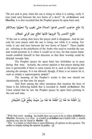 “Do not seek to pray when the sun is rising or when it is setting, verily it
rises [and sets] between the two horns of a devil.” In al-Bukhari and
Muslim, it is also recorded that the Prophet (peace be upon him) said,




“If the sun is setting then leave the prayer until it disappears. And do not
wait for your prayer until the sun is rising, nor while it is setting. For
verily it sets and rises between the two horns of Satan.“’ These hadith
are referring to the polytheists of the Arabs who used to worship the sun
and would prostrate to it when it would set or rise, for that reason Satan
would establish himself in that direction so that their worship could be
directed towards him.
         The Prophet (peace be upon him) has forbidden us to pray
during that time. Actually, the correct opinion is that prayer during that
time is permissible if there is some reason for it, such as the prayer upon
entering the mosque. It is not allowed, though, if there is no reason for it,
such as simply a supererogatory
         The meaning of the Prophet’s words is that one should not
intentionally set that time for prayer.
         And from among the other narrations that mention the horn of
Satan is the following hadith that is recorded in Sahih al-Bukhari: Ibn
Umar related that he saw the Prophet (peace be upon him) pointing to
the east and state,




 With that exact          , the hadith does not seem to be in either              or
Muslim. However, it is c ose to a hadith in             and a hadith with a similar
meaning may also be found in
 This is a matter in which there is some difference of opinion on this question. The
author is simply stating the opinion


                                       28
 