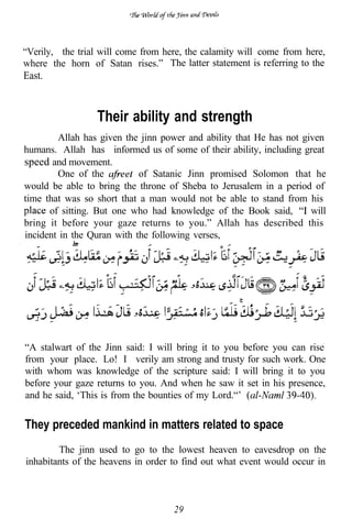 “Verily, the trial will come from here, the calamity will come from here,
where the horn of Satan rises.” The latter statement is referring to the
East.


                 Their ability and strength
        Allah has given the jinn power and ability that He has not given
humans. Allah has informed us of some of their ability, including great
speed and movement.
        One of the          of Satanic Jinn promised Solomon that he
would be able to bring the throne of Sheba to Jerusalem in a period of
time that was so short that a man would not be able to stand from his
      of sitting. But one who had knowledge of the Book said,        will
bring it before your gaze returns to you.” Allah has described this
incident in the Quran with the following verses,




“A stalwart of the Jinn said: I will bring it to you before you can rise
from your place. Lo! I verily am strong and trusty for such work. One
with whom was knowledge of the scripture said: I will bring it to you
before your gaze returns to you. And when he saw it set in his presence,
and he said, ‘This is from the bounties of my Lord.“’


They preceded mankind in matters related to space
        The jinn used to go to the lowest heaven to eavesdrop on the
inhabitants of the heavens in order to find out what event would occur in



                                    29
 