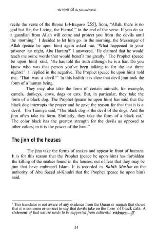 of


recite the verse of the throne [al-Baqara         from, “Allah, there is no
god but He, the Living, the Eternal,” to the end of the verse. If you do so
a guardian from Allah will come and protect you from the devils until
the morning.’ I decided to let him go. In the morning, the Messenger of
Allah (peace be upon him) again asked me, ‘What happened to your
prisoner last night, Abu Huraira?’ I answered, ‘He claimed that he would
teach me some words that would benefit me greatly.’ The Prophet (peace
be upon him) said, ‘He has told the truth although he is a liar. Do you
know who was that person you’ve been talking to for the last three
nights?’ I replied in the negative. The Prophet (peace be upon him) told
me, ‘That was a devil.“’ In this hadith it is clear that devil jinn took the
 form of a human being.
          They may also take the form of certain animals, for example,
 camels, donkeys, cows, dogs or cats. But, in particular, they take the
 form of a black dog. The Prophet (peace be upon him) has said that the
 black dog interrupts the prayer and he gave the reason for that that it is a
 devil. Ibn Taimiya said, “The black dog is the devil of the dogs. And the
jinn often take its form. Similarly, they take the form of a black cat.’
 The color black has the greatest strength for the devils as opposed to
 other colors; in it is the power of the heat.”


The jinn of the houses
          The jinn take the forms of snakes and appear in front of humans.
It is for this reason that the Prophet (peace be upon him) has forbidden
the killing of the snakes found in the houses, out of fear that they may be
jinn that have embraced Islam. It is recorded in Sahih                on the
authority of Abu Saeed al-Khudri that the Prophet (peace be upon him)
 said,




  This translator is not aware of any evidence from the Quran or sunnah that shows
that it is common or correct to say that devils take on the form of black cats. A
statement of that nature needs to be supported from authentic


                                        34
 