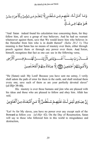 “And Satan indeed found his calculation true concerning them, for they
follow him, all save a group of true believers. And he had no warrant
whatsoever against them, save that We would know him who believes in
the Hereafter from him who is in doubt thereof’ (Saba 20-2 1). The
meaning is that Satan has no means of mastery over them, either through
proofs against them or through any power over them.                  Satan,
himself, recognizes that fact as one can see in the following verse,




“He [Satan) said: My Lord! Because you have sent me astray, I verily
shall adorn the path of error for them in the earth, and shall mislead them
every one, save such of them as are your perfectly devoted slaves”

        His mastery is over those humans and jinn who are pleased with
his ideas and those who are pleased to follow and obey him. Allah has
said,




      As for My slaves, you have no power over any except such of the
         as follow you” (al-Hijr 42). On the Day of Resurrection, Satan
will say to those who followed him in this world to misguidance and
destruction,




                                     39
 
