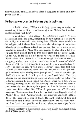 him with Allah. Then Allah allows Satan to subjugate the slave and have
      over him.

He has power over the believers due to their sins
       A hadith states, “Allah is with the judge as long as he does not
commit any injustice. If he commits any injustice, Allah is free from him
and keeps Satan with him.“’
         Abu al-Faraj ibn al-Jauzi     has related a unique         from.
al-Hassan al-Basri. The story, depending on how authentic it is, shows
the ability of a human in overpowering Satan if he is sincere to Allah in
his religion and it shows how Satan can take advantage of the human
when he strays. Al-Hasan al-Basri narrated that there was a tree that was
worshipped instead of Allah. One man decided to chop down that tree.
He was going to chop down the tree out of anger for the sake of Allah.
On the way to the tree he met Iblees who was in the form of a man.
Iblees asked him, “What do you plan on doing?” The man answered, “I
am going to chop down that tree that is worshipped instead of Allah.”
Satan said, “If you do not worship it, why should it harm you if others do
so?” The man replied,          will chop it down.” Satan then told him,
“Would you like something better than that? Do not cut it and you will
get two dinars every morning under your pillow.” “From where will I get
that?” the man asked. “I will give it to you,” said Iblees. The man
returned and the next morning he found two dinars under his pillow. The
following morning he again found two dinars under his pillow. On the
following morning he did not find anything. He got upset and went to
chop down the tree. Satan again appeared to him in the shape of the
same man. Satan asked him, “What do you want to do?” The man
answered,     plan on cutting down that tree that is worshipped instead of
Allah!” Iblees said, “You have lied. There is no way you will be able to
do it,” The man left to chop it down. The earth swallowed him and
         him until it almost killed him. Iblees asked, “Do you know who I
    . I am Satan. I met you for the first time when you were angry for the

      was recorded by al-Haakim and al-Baihaqi with a   chain. See al-Albani,
              vol. 2,
 