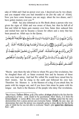 the




sake of Allah and I had no power over you. I deceived you by two dinars
and you stopped what you had intended to do [for the sake of Allah].
Now you have come because you are angry about the two dinars, and I
have gotten mastery over you.“*
        Allah has also informed us in His Book about a person who was
given the signs of Allah and was aware of them, but then he        all of
that and Allah let Satan gain mastery over him, Satan then seduced him
and misled him and he became a lesson for others and a story that has
been passed on. Allah says in the Quran,




“Recite unto them the tale of him to whom We gave Our revelations, but
he sloughed them off, so Satan overtook him and he became of those
who were lead astray. And had We willed We would have raised him by
their means, but he clung to the earth and followed his own lust.
Therefore his likeness is as the likeness of a dog; if you attack him, he
pants with his tongue out, and if you leave him alone he pants with his
tongue out. Such is the likeness of the people who deny Our revelations.

    al-Jauzi, Talbees Iblees,      [The author,           alluded to the fact that the
authenticity of this sto needs to be ascertained. Most likely, it is from the
Israaeeliyaat or stories o the Jews and Christians.             stated that the story
demonstrates how a pious person can overcome Satan.               , the story does not
demonstrate that since the person was originally going to chop own the tree for the
sake of Allah but he was not able to overcome Satan’s plot



                                       42
 