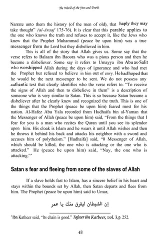 Narrate unto them the history (of the men of old), that
take thought” (al-Araaf 175-76). It is clear that this parable applies to
the one who knows the truth and refuses to accept it, like the Jews who
knew that the Prophet Muhammad (peace be upon him) was a true
messenger from the Lord but they disbelieved in him.
         This is all of the story that Allah gives us. Some say that the
verse refers to Balaam ibn Baoora who was a pious person and then he
became a disbeliever. Some say it refers to Umayya ibn
                   Allah during the days of ignorance and who had met
the Prophet but refused to believe in him         of envy.
he would be the next messenger to be sent. We do not possess any
           text that clearly identifies who the verse refers to. “To receive
the signs of Allah and then to disbelieve in them” is a description of
someone who is very similar to Satan. This is so because Satan became a
disbeliever after he clearly knew and recognized the truth. This is one of
the things that the Prophet (peace be upon him) feared most for his
nation. Al-Hafez Abu Yala recorded from Hudhaifa bin al-Yaman that
the Messenger of Allah (peace be upon him) said, “From the things that I
fear for you is a man who recites the Quran until you see its splendor
upon him. His cloak is Islam and he wears it until Allah wishes and then
he throws it behind his back and attacks his neighbor with a sword and
accuses him of polytheism.” [Hudhaifa] said, “0 Messenger of Allah,
which should be killed, the one who is attacking or the one who is
attacked.” He (peace be upon him) said, “Nay, the one who is
attacking.“’


Satan’s fear and fleeing from some of the slaves of Allah
        If a slave holds fast to Islam, has a sincere belief in his heart and
stays within the bounds set by Allah, then Satan departs and flees from
him. The Prophet (peace be upon him) said to Umar,




    Katheer said, “Its chain is good.”        Katbeer, vol.   252.


                                         43
 