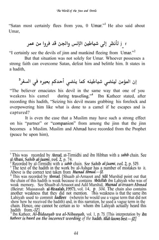 “Satan most certainly flees from you, 0                     He also said about
Umar,

                                                                    j r

“I certainly see the devils of jinn and mankind fleeing from
         But that situation was not solely for Umar. Whoever possesses a
strong faith can overcome Satan, defeat him and belittle him. It states in
a hadith,



“The believer emaciates his devil in the same way that one of you
weakens his camel          during               Ibn Katheer stated, after
recording this hadith, “Seizing his devil means grabbing his forelock and
overpowering him like what is done to a camel if he escapes and is
captured?
        It is even the case that a Muslim may have such a strong effect
on his “partner” or                   from among the jinn that the jinn
becomes a Muslim. Muslim and               have recorded from the Prophet
(peace be upon him),



 This was recorded by           at-Tirmidhi and ibn Hibban with a         chain. See
        Sahib            vol. 2, p. 74.
 Recorded by al-Tirmidhi with a      chain. See Sahib         vol. 2, p.
 The text of the hadith in the work by al-Ashqar has a number of mistakes to it.
Above is the correct text taken from
  This was recorded by           [Shuaib al-Arnaoot and     Murshid point out that
the chain of this hadith is weak because it contains       ibn Lahiyah who was of
weak memory. See Shuaib al-Arnaoot and Adil Murshid,             al-lmaam Abmad
(Beirut: Muasassah                         vol. 14, . 504. The chain also contains
another weakness that they did not mention. T is weakness is that the same ibn
Lahiyah used to commit             (wherein he would use a vague term that did not
show how he received the hadith) and, in this narration, he used a vague term in the
chain. Hence, one cannot be certain as to whom ibn Lahiyah actually heard this
hadith from.-JZ]
 Ibn Katheer, Al-Bidaayab wa al-Nibaayab, vol. 1, p. [This interpretation by
       is       on the incorrect wording of the


                                          44
 