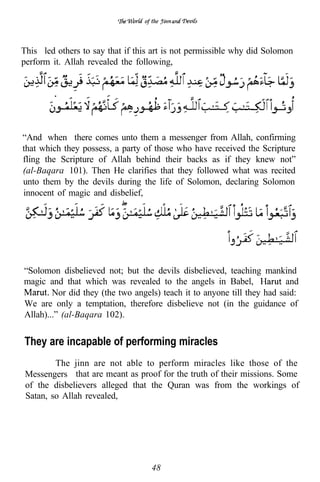of the




This led others to say that if this art is not permissible why did Solomon
perform it. Allah revealed the following,




“And when there comes unto them a messenger from Allah, confirming
that which they possess, a party of those who have received the Scripture
fling the Scripture of Allah behind their backs as if they knew not”
(al-Baqara 101). Then He clarifies that they followed what was recited
unto them by the devils during the life of Solomon, declaring Solomon
innocent of magic and disbelief,




“Solomon disbelieved not; but the devils disbelieved, teaching mankind
magic and that which was revealed to the angels in Babel,                and
        Nor did they (the two angels) teach it to anyone till they had said:
We are only a temptation, therefore disbelieve not (in the guidance of
Allah)...” (al-Baqara 102).


They are incapable of performing miracles
         The jinn are not able to perform miracles like those of the
 Messengers that are meant as proof for the truth of their missions. Some
 of the disbelievers alleged that the Quran was from the workings of
 Satan, so Allah revealed,




                                    48
 