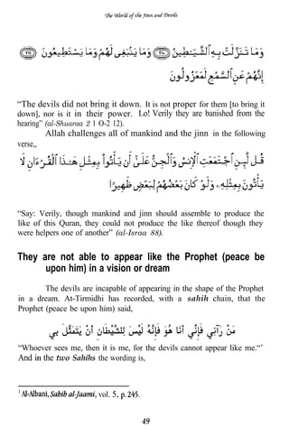 “The devils did not bring it down. It is not proper for them [to bring it
down], nor is it in their power.    . Verily they are banished from the
hearing” (al-Shuaraa 2 1 O-2 12).
          Allah challenges all of mankind and the jinn in the following
verse,,




“Say: Verily, though mankind and jinn should assemble to produce the
like of this Quran, they could not produce the like thereof though they
were helpers one of another” (al-Israa 88).


They are not able to appear like the Prophet (peace be
      upon him) in a vision or dream
        The devils are incapable of appearing in the shape of the Prophet
in a dream. At-Tirmidhi has recorded, with a sahih chain, that the
Prophet (peace be upon him) said,



“Whoever sees me, then it is me, for the devils cannot appear like me.“’
And   the two Sahihs the wording is,



                         vol. 5,


                                    49
 