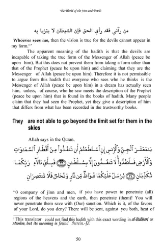 “Whoever sees me, then the vision is true for the devils cannot appear in
my form.“’
          The apparent meaning of the hadith is that the devils are
incapable of taking the true form of the Messenger of Allah (peace be
upon him). But this does not prevent them from taking a form other than
that of the Prophet (peace be upon him) and claiming that they are the
Messenger of Allah (peace be upon him). Therefore it is not permissible
to argue from this hadith that everyone who sees who he thinks is the
Messenger of Allah (peace be upon him) in a dream has actually seen
him, unless, of course, who he saw meets the description of the Prophet
 (peace be upon him) that is found in the books of hadith. Many people
 claim that they had seen the Prophet, yet they give a description of him
 that differs from what has been recorded in the trustworthy books.


They are not able to go beyond the limit set for them in the

                      in the Quran,




 “0 company of jinn and men, if you have power to penetrate (all)
 regions of the heavens and the earth, then penetrate (them)! You will
 never penetrate them save with (Our) sanction. Which is it, of the favors
 of your Lord, do you deny? There will be sent, against you both, heat of

  This translator could not find this hadith with this exact wording in   or
        but its meaning is found therein.-JZ


                                      50
 